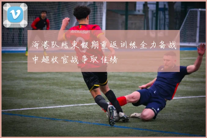 海港队结束假期重返训练全力备战中超收官战争取佳绩