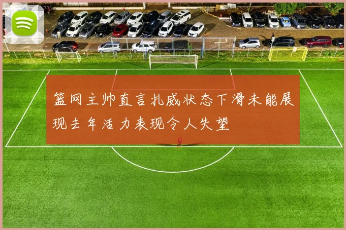 篮网主帅直言扎威状态下滑未能展现去年活力表现令人失望