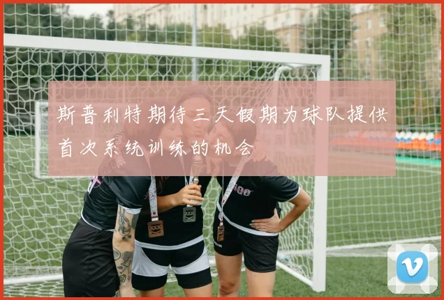 斯普利特期待三天假期为球队提供首次系统训练的机会
