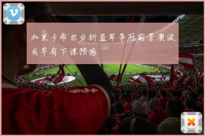 加里卡希尔分析蓝军争冠前景澳波或早有下课预感
