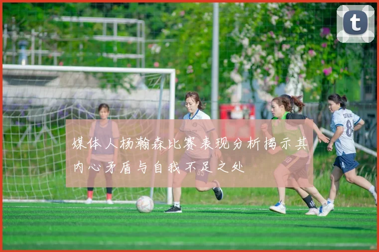 媒体人杨瀚森比赛表现分析揭示其内心矛盾与自我不足之处