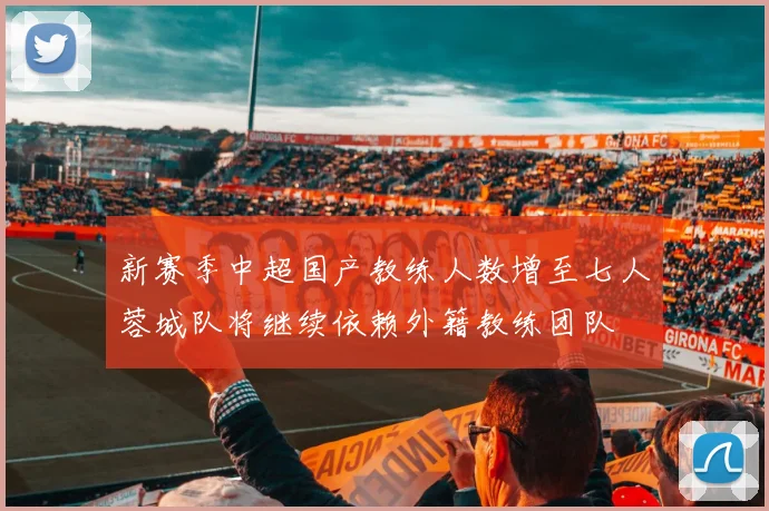新赛季中超国产教练人数增至七人蓉城队将继续依赖外籍教练团队