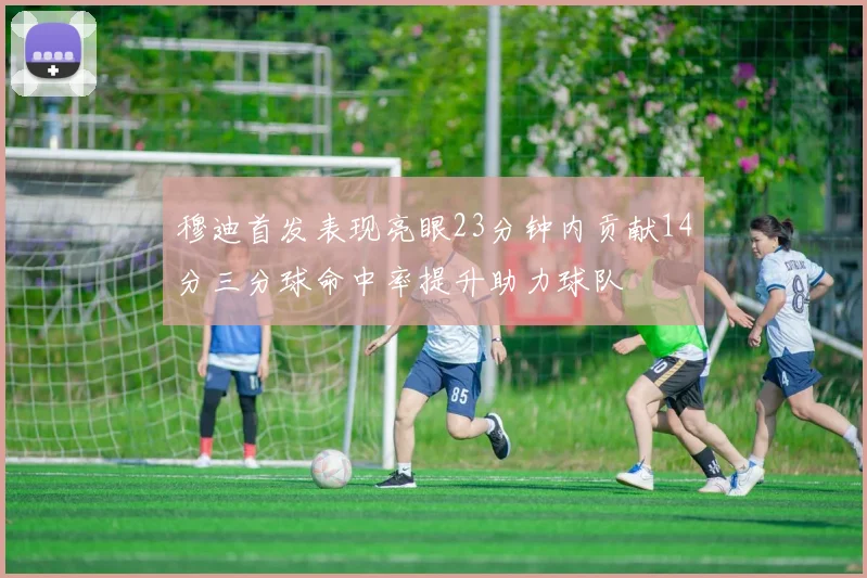 穆迪首发表现亮眼23分钟内贡献14分三分球命中率提升助力球队
