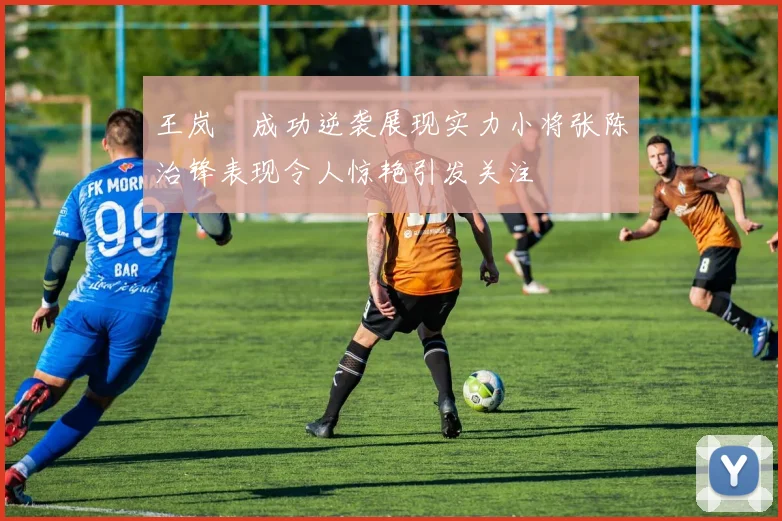 王岚嵚成功逆袭展现实力小将张陈治锋表现令人惊艳引发关注
