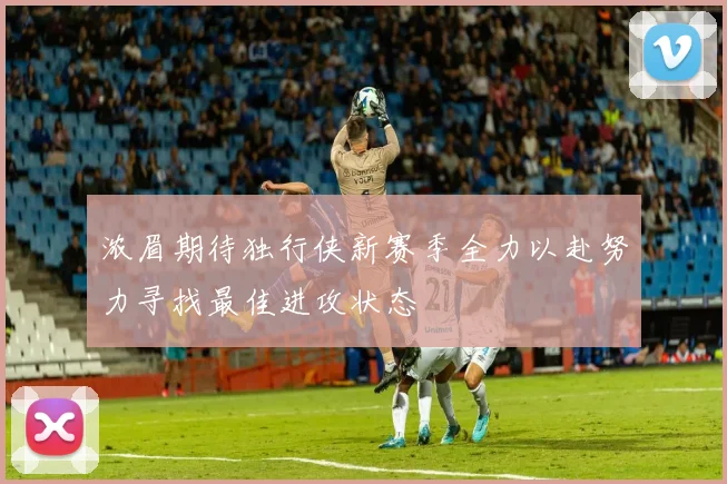 浓眉期待独行侠新赛季全力以赴努力寻找最佳进攻状态