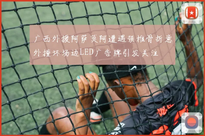 广西外援阿萨莫阿遭遇颈椎骨折意外撞坏场边LED广告牌引发关注