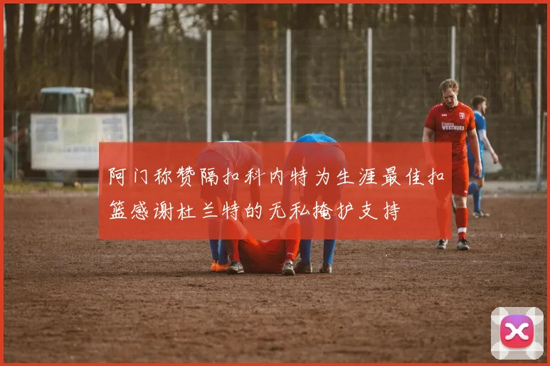 阿门称赞隔扣科内特为生涯最佳扣篮感谢杜兰特的无私掩护支持