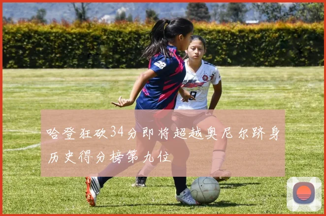 哈登狂砍34分即将超越奥尼尔跻身历史得分榜第九位