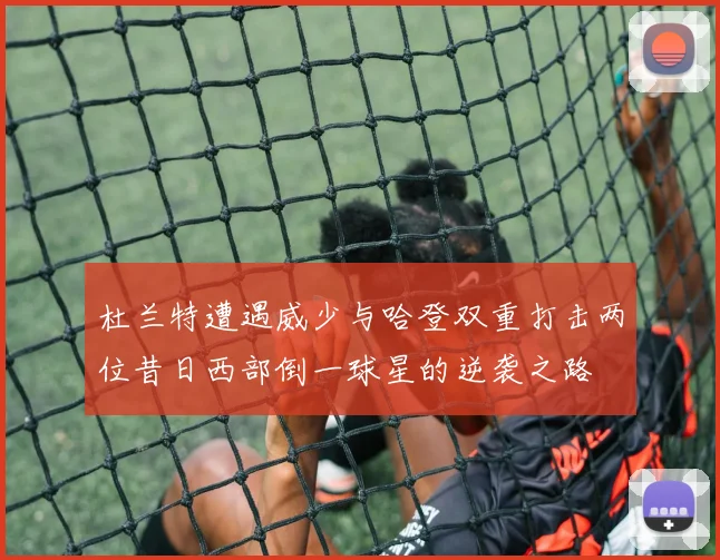 杜兰特遭遇威少与哈登双重打击两位昔日西部倒一球星的逆袭之路