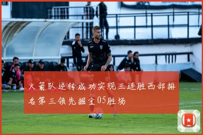 火箭队逆转成功实现三连胜西部排名第三领先掘金05胜场