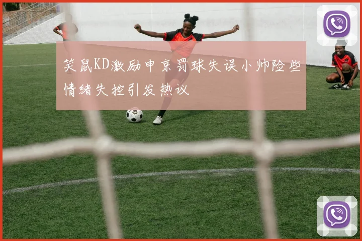 笑鼠KD激励申京罚球失误小帅险些情绪失控引发热议