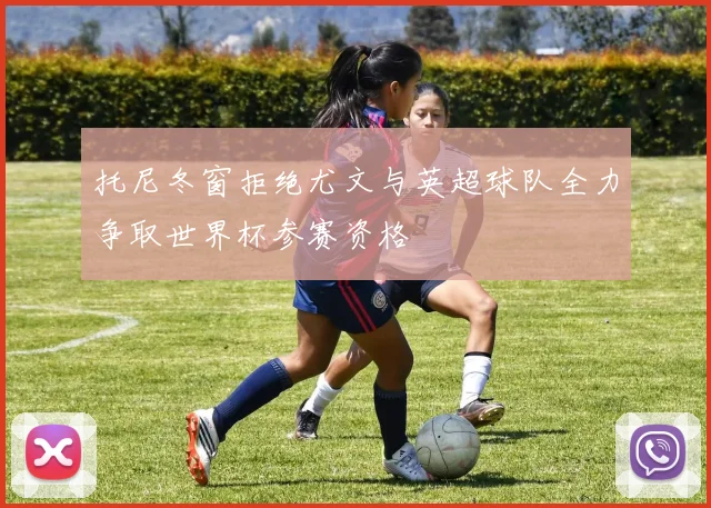 托尼冬窗拒绝尤文与英超球队全力争取世界杯参赛资格