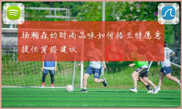 杨瀚森的时尚品味如何格兰特愿意提供穿搭建议