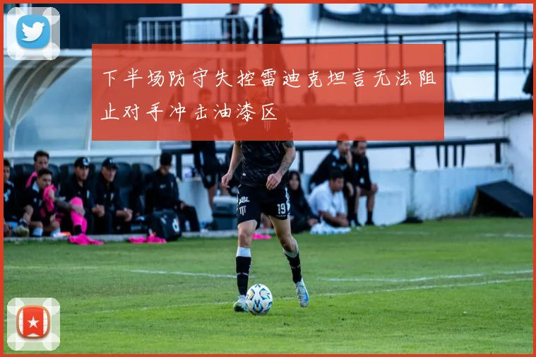 下半场防守失控雷迪克坦言无法阻止对手冲击油漆区