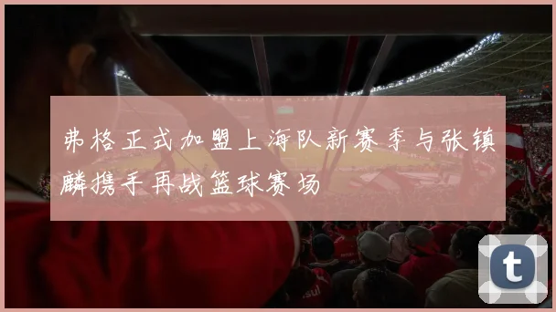 弗格正式加盟上海队新赛季与张镇麟携手再战篮球赛场
