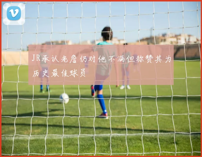 JR承认老詹仍对他不满但称赞其为历史最佳球员