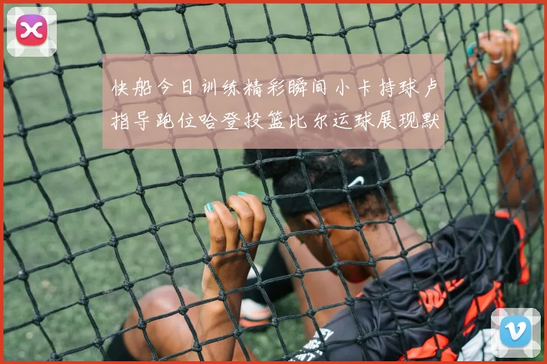 快船今日训练精彩瞬间小卡持球卢指导跑位哈登投篮比尔运球展现默契