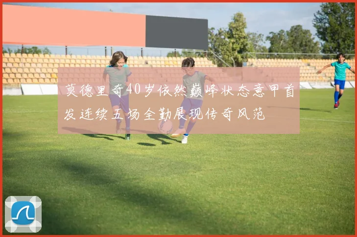 莫德里奇40岁依然巅峰状态意甲首发连续五场全勤展现传奇风范