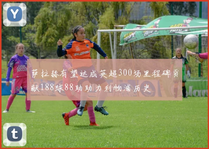 萨拉赫有望达成英超300场里程碑贡献188球88助助力利物浦历史