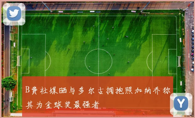 B费社媒晒与多尔古拥抱照加纳乔称其为金球奖最强者