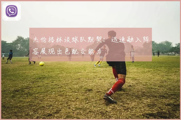 杰伦格林谈球队默契：迅速融入阵容展现出色配合能力